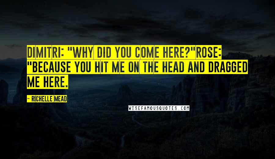 Richelle Mead Quotes: Dimitri: "Why did you come here?"Rose: "Because you hit me on the head and dragged me here.