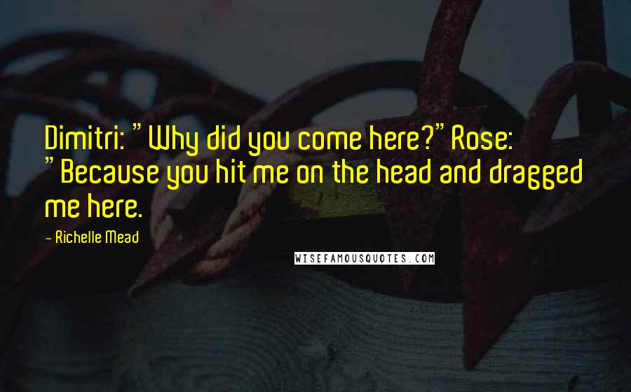 Richelle Mead Quotes: Dimitri: "Why did you come here?"Rose: "Because you hit me on the head and dragged me here.