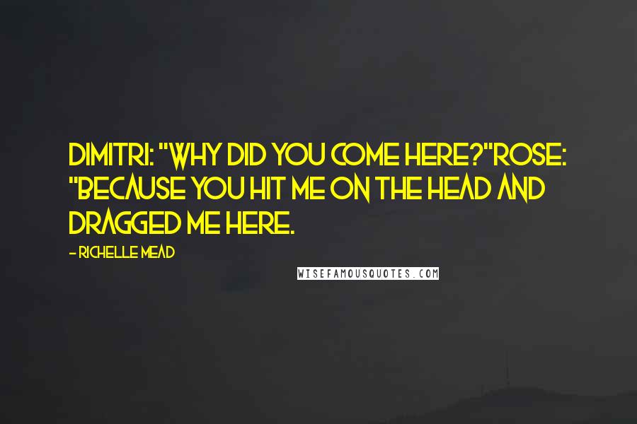 Richelle Mead Quotes: Dimitri: "Why did you come here?"Rose: "Because you hit me on the head and dragged me here.