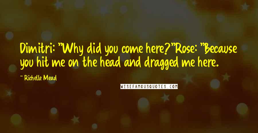 Richelle Mead Quotes: Dimitri: "Why did you come here?"Rose: "Because you hit me on the head and dragged me here.