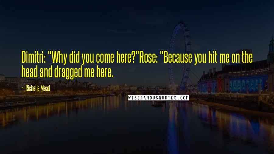 Richelle Mead Quotes: Dimitri: "Why did you come here?"Rose: "Because you hit me on the head and dragged me here.