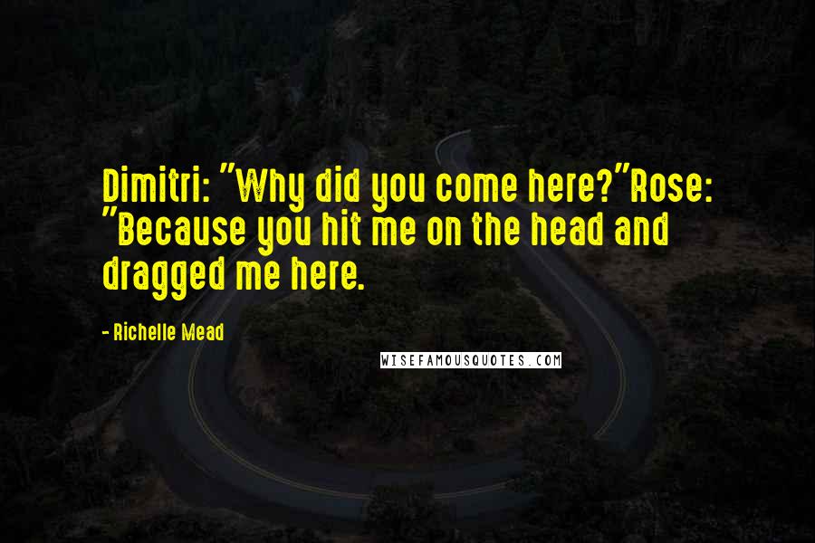 Richelle Mead Quotes: Dimitri: "Why did you come here?"Rose: "Because you hit me on the head and dragged me here.