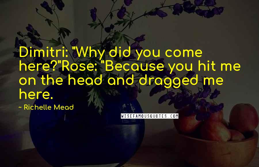 Richelle Mead Quotes: Dimitri: "Why did you come here?"Rose: "Because you hit me on the head and dragged me here.