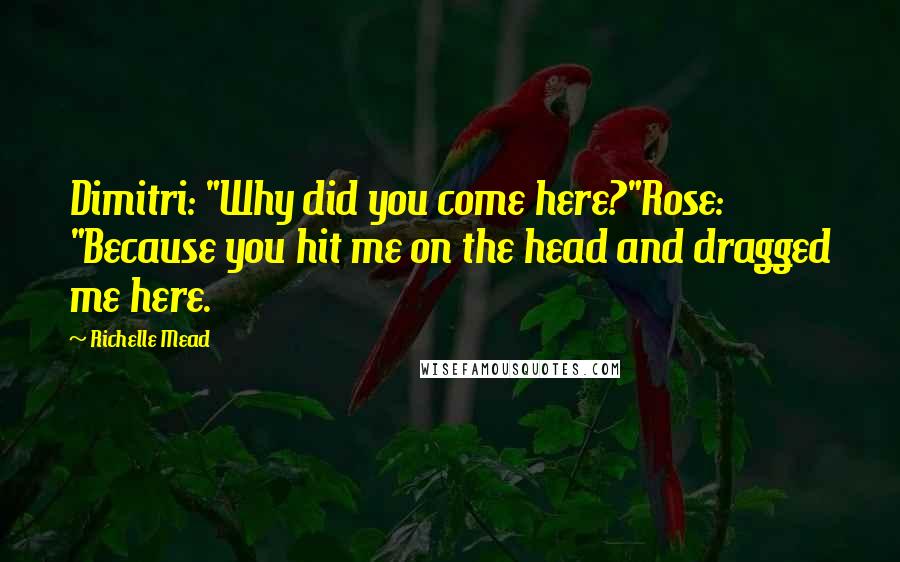Richelle Mead Quotes: Dimitri: "Why did you come here?"Rose: "Because you hit me on the head and dragged me here.