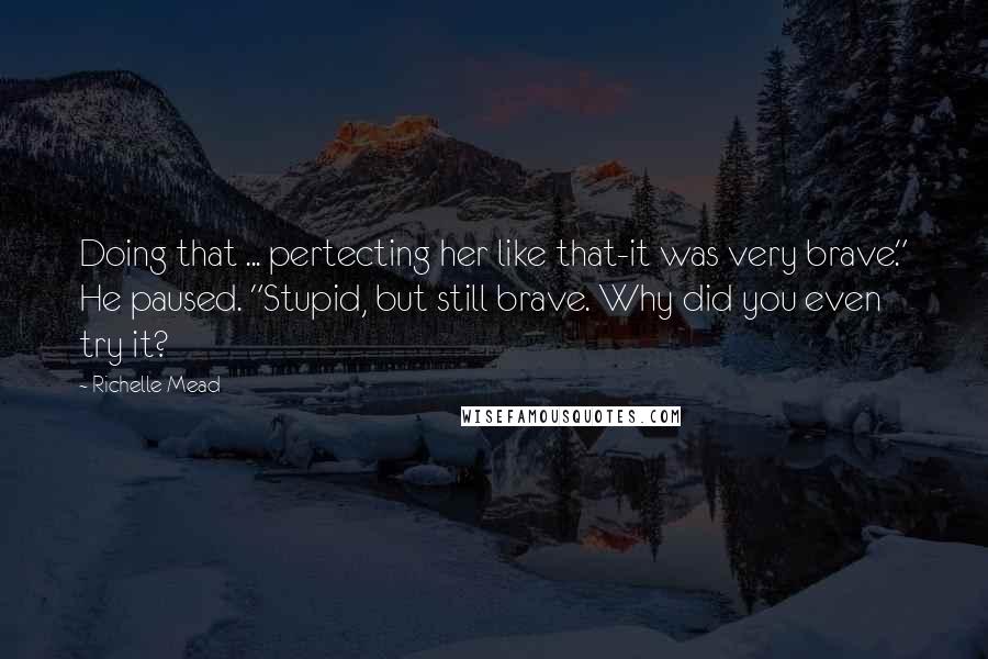 Richelle Mead Quotes: Doing that ... pertecting her like that-it was very brave." He paused. "Stupid, but still brave. Why did you even try it?