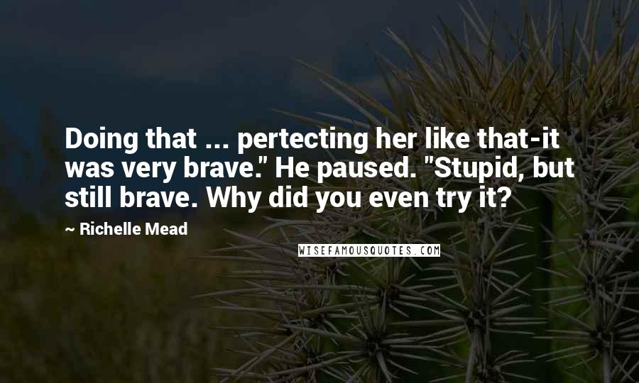 Richelle Mead Quotes: Doing that ... pertecting her like that-it was very brave." He paused. "Stupid, but still brave. Why did you even try it?