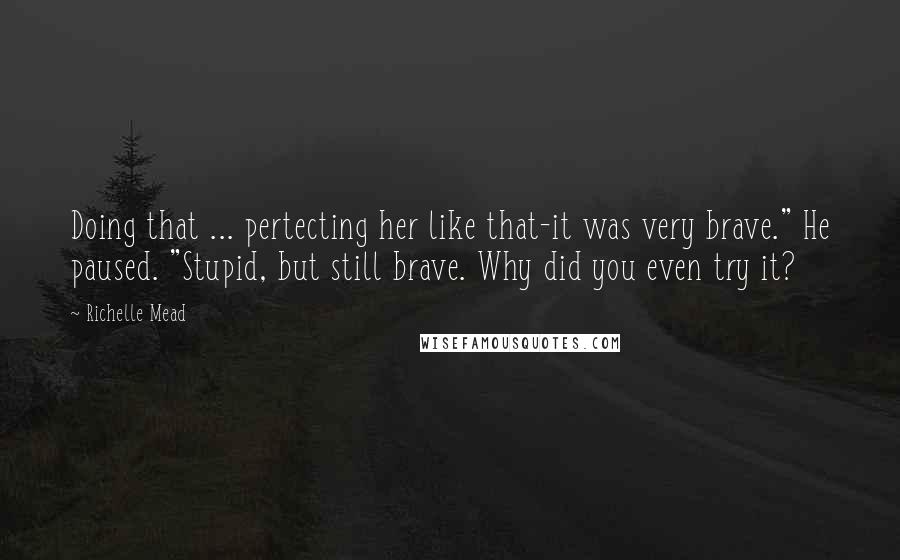 Richelle Mead Quotes: Doing that ... pertecting her like that-it was very brave." He paused. "Stupid, but still brave. Why did you even try it?