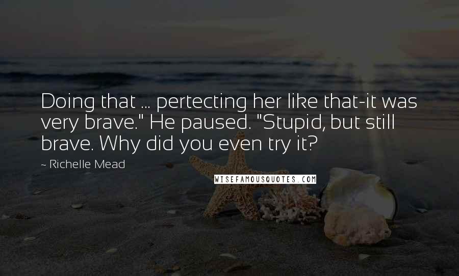 Richelle Mead Quotes: Doing that ... pertecting her like that-it was very brave." He paused. "Stupid, but still brave. Why did you even try it?