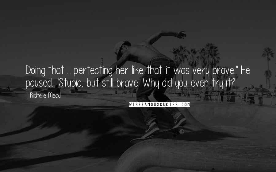 Richelle Mead Quotes: Doing that ... pertecting her like that-it was very brave." He paused. "Stupid, but still brave. Why did you even try it?