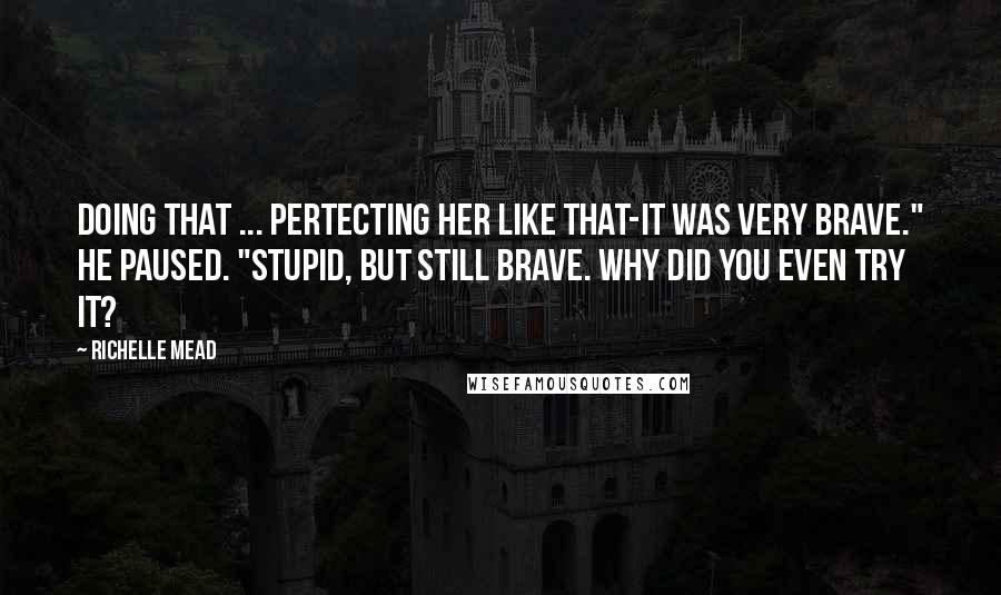 Richelle Mead Quotes: Doing that ... pertecting her like that-it was very brave." He paused. "Stupid, but still brave. Why did you even try it?