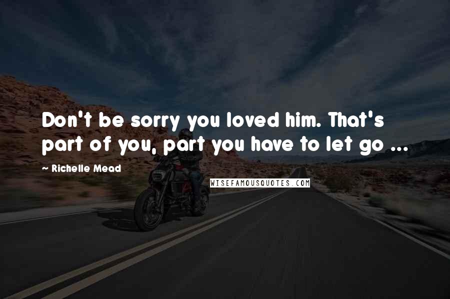 Richelle Mead Quotes: Don't be sorry you loved him. That's part of you, part you have to let go ...