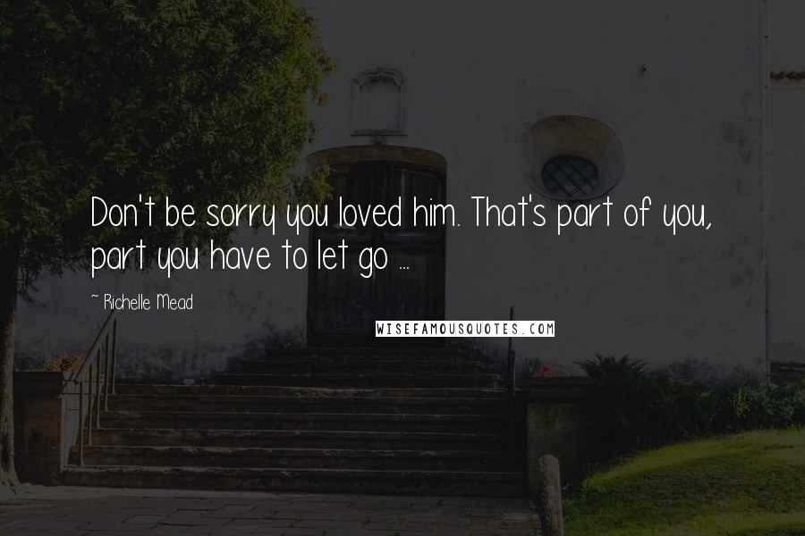 Richelle Mead Quotes: Don't be sorry you loved him. That's part of you, part you have to let go ...