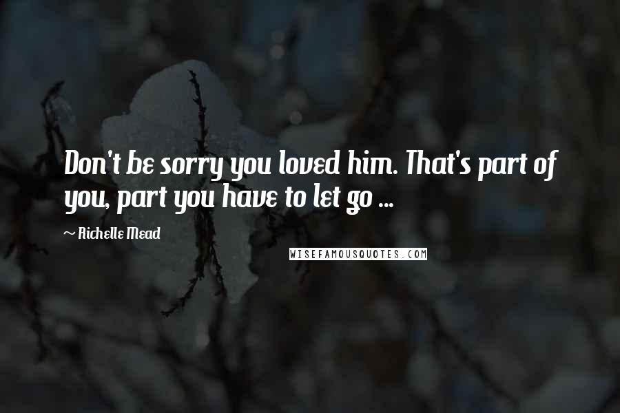 Richelle Mead Quotes: Don't be sorry you loved him. That's part of you, part you have to let go ...