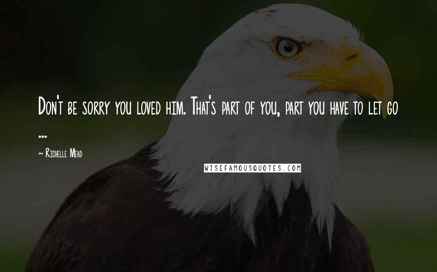 Richelle Mead Quotes: Don't be sorry you loved him. That's part of you, part you have to let go ...