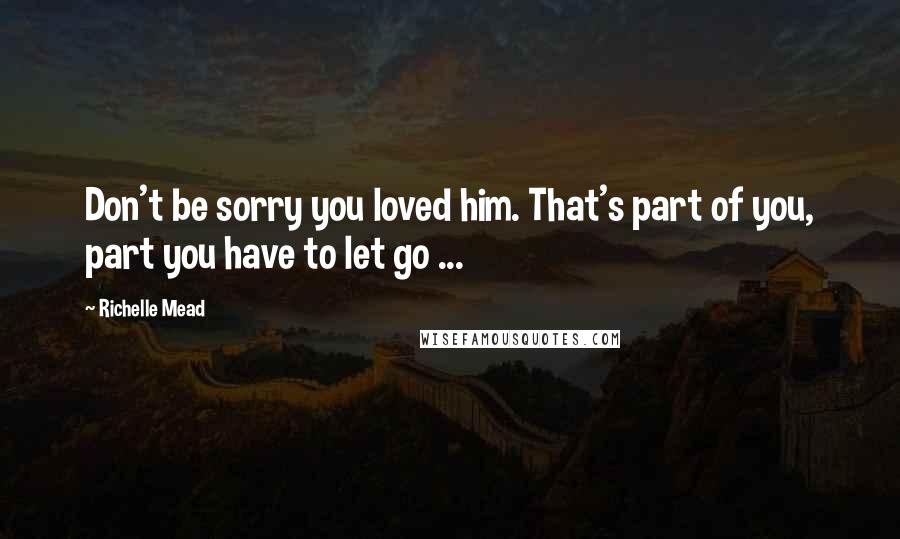 Richelle Mead Quotes: Don't be sorry you loved him. That's part of you, part you have to let go ...