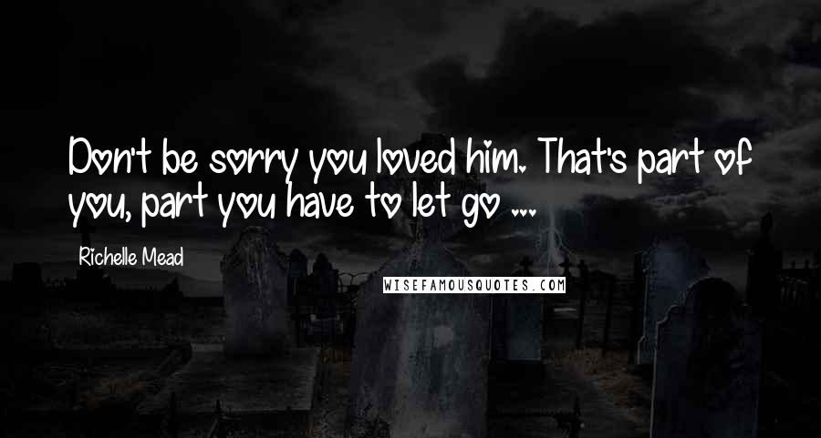 Richelle Mead Quotes: Don't be sorry you loved him. That's part of you, part you have to let go ...