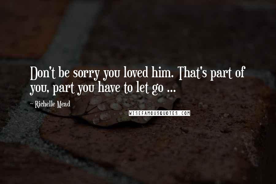 Richelle Mead Quotes: Don't be sorry you loved him. That's part of you, part you have to let go ...