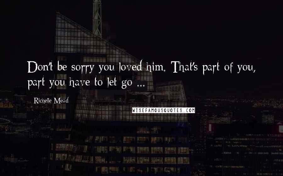 Richelle Mead Quotes: Don't be sorry you loved him. That's part of you, part you have to let go ...