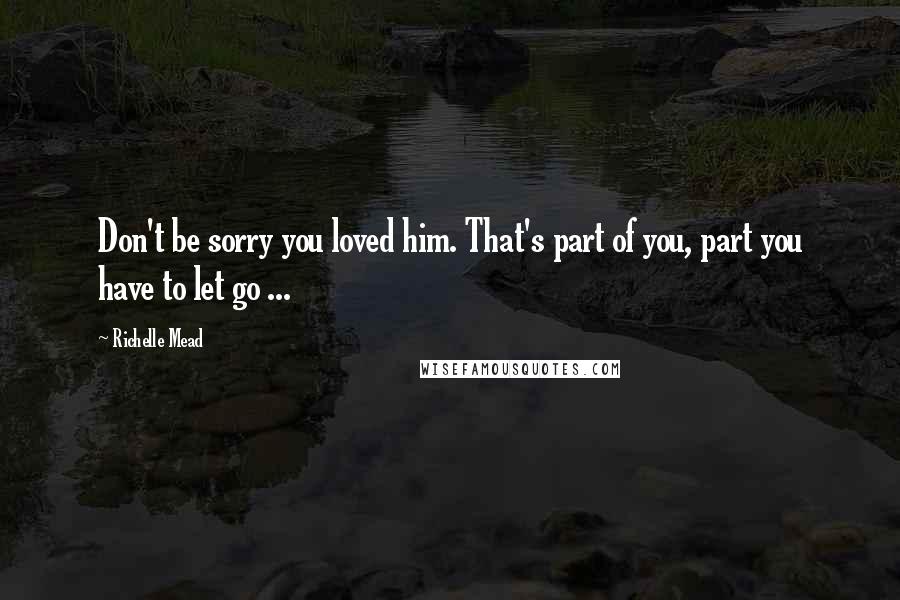 Richelle Mead Quotes: Don't be sorry you loved him. That's part of you, part you have to let go ...