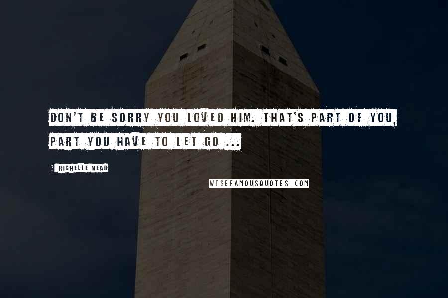 Richelle Mead Quotes: Don't be sorry you loved him. That's part of you, part you have to let go ...