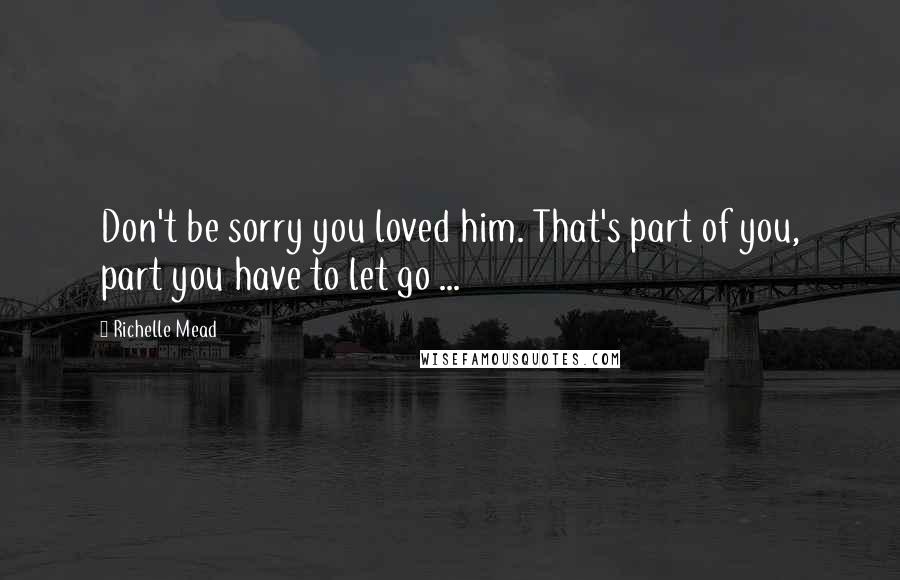 Richelle Mead Quotes: Don't be sorry you loved him. That's part of you, part you have to let go ...