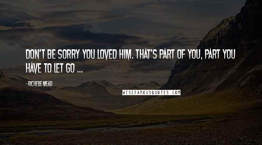 Richelle Mead Quotes: Don't be sorry you loved him. That's part of you, part you have to let go ...