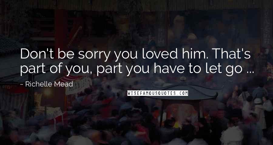 Richelle Mead Quotes: Don't be sorry you loved him. That's part of you, part you have to let go ...