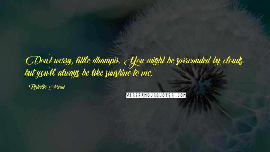 Richelle Mead Quotes: Don't worry, little dhampir. You might be surrounded by clouds, but you'll always be like sunshine to me.