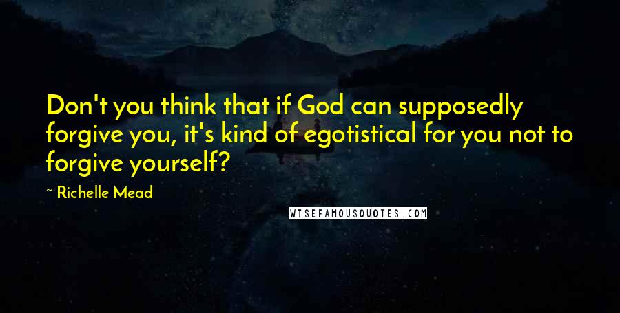 Richelle Mead Quotes: Don't you think that if God can supposedly forgive you, it's kind of egotistical for you not to forgive yourself?