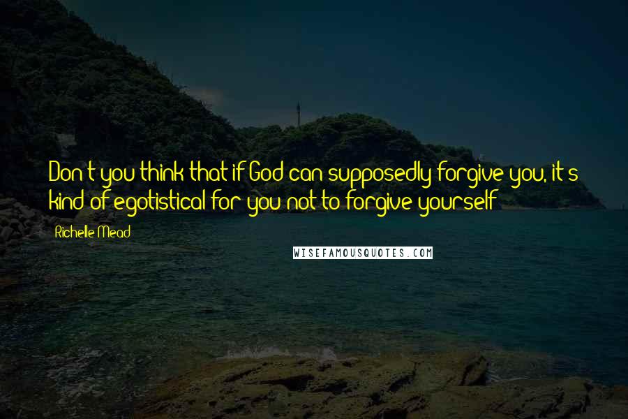 Richelle Mead Quotes: Don't you think that if God can supposedly forgive you, it's kind of egotistical for you not to forgive yourself?
