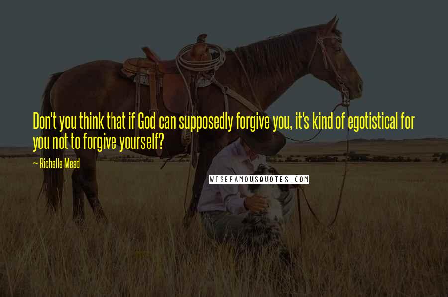 Richelle Mead Quotes: Don't you think that if God can supposedly forgive you, it's kind of egotistical for you not to forgive yourself?