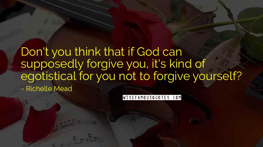 Richelle Mead Quotes: Don't you think that if God can supposedly forgive you, it's kind of egotistical for you not to forgive yourself?