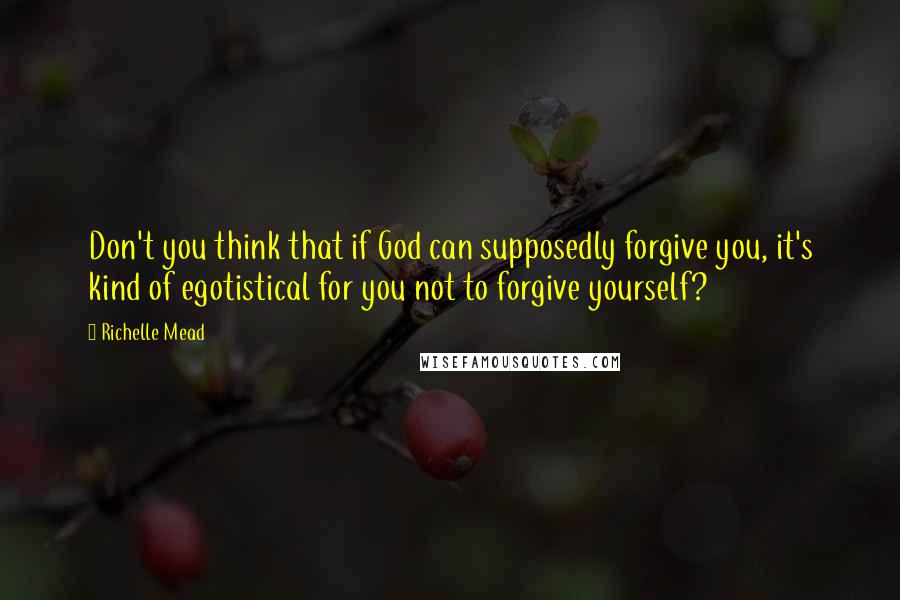 Richelle Mead Quotes: Don't you think that if God can supposedly forgive you, it's kind of egotistical for you not to forgive yourself?
