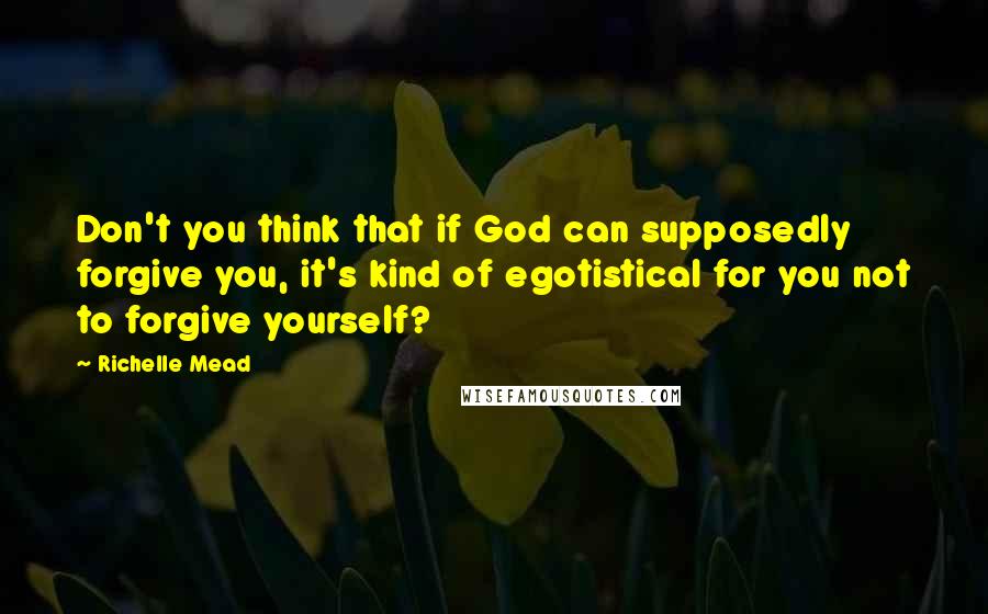 Richelle Mead Quotes: Don't you think that if God can supposedly forgive you, it's kind of egotistical for you not to forgive yourself?