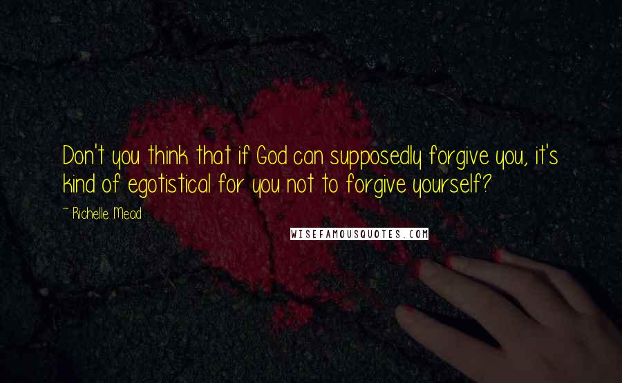 Richelle Mead Quotes: Don't you think that if God can supposedly forgive you, it's kind of egotistical for you not to forgive yourself?