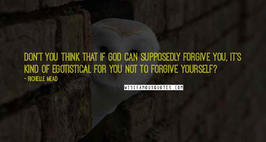 Richelle Mead Quotes: Don't you think that if God can supposedly forgive you, it's kind of egotistical for you not to forgive yourself?