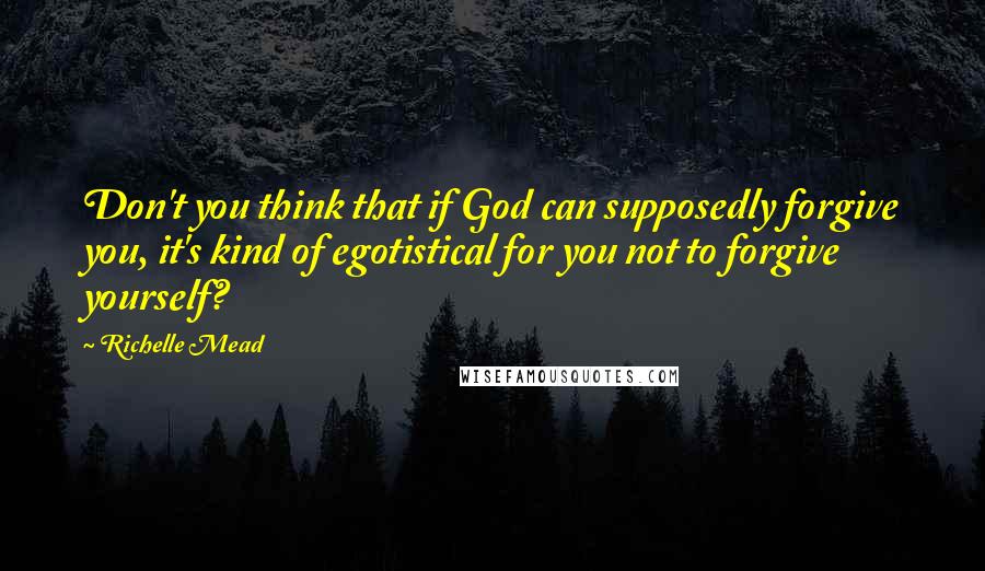 Richelle Mead Quotes: Don't you think that if God can supposedly forgive you, it's kind of egotistical for you not to forgive yourself?