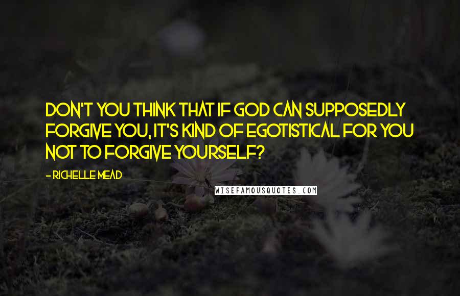 Richelle Mead Quotes: Don't you think that if God can supposedly forgive you, it's kind of egotistical for you not to forgive yourself?