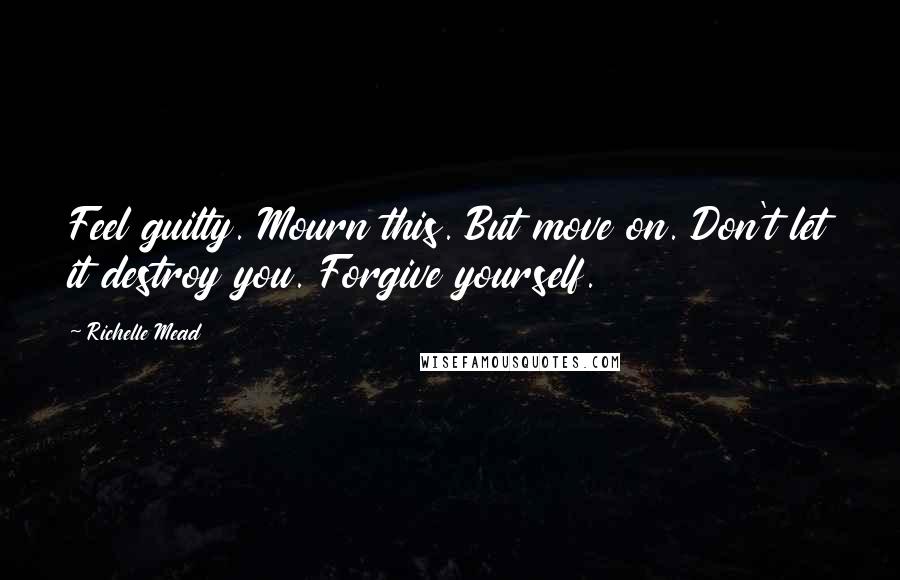 Richelle Mead Quotes: Feel guilty. Mourn this. But move on. Don't let it destroy you. Forgive yourself.