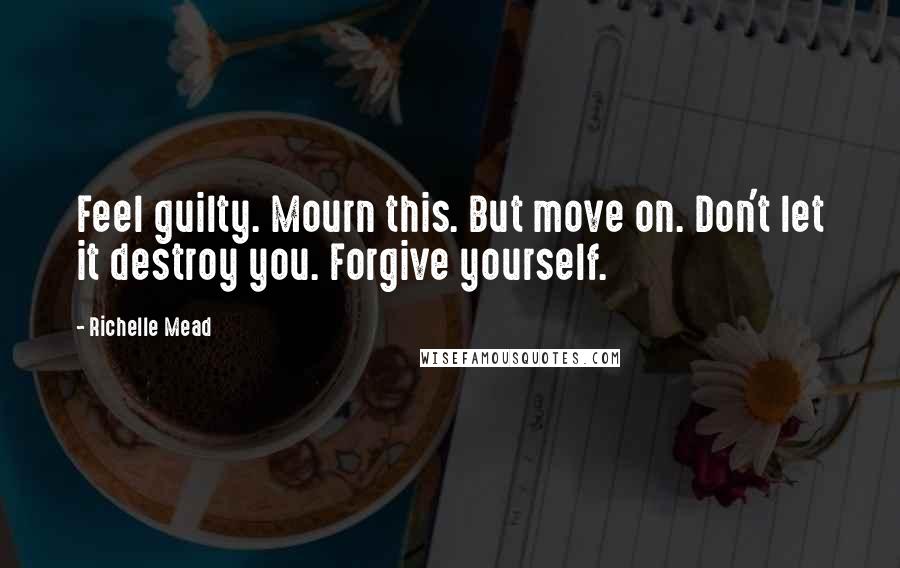 Richelle Mead Quotes: Feel guilty. Mourn this. But move on. Don't let it destroy you. Forgive yourself.