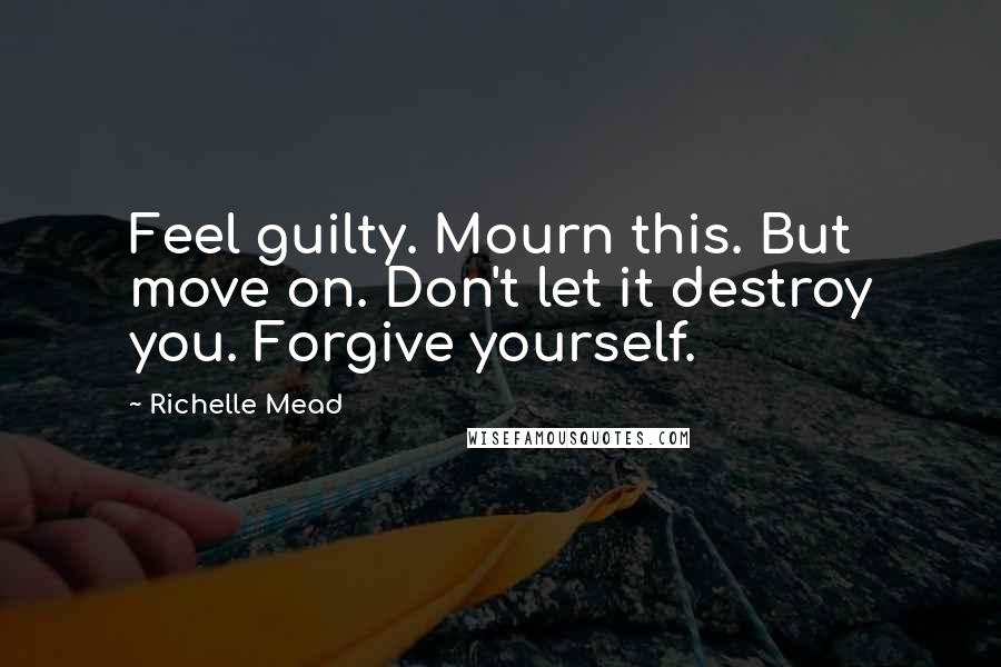 Richelle Mead Quotes: Feel guilty. Mourn this. But move on. Don't let it destroy you. Forgive yourself.