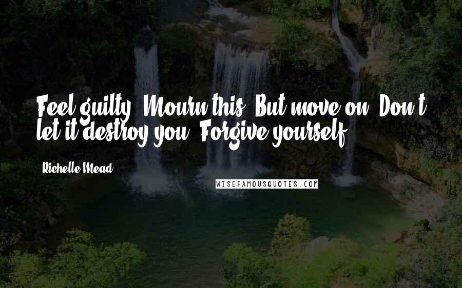 Richelle Mead Quotes: Feel guilty. Mourn this. But move on. Don't let it destroy you. Forgive yourself.