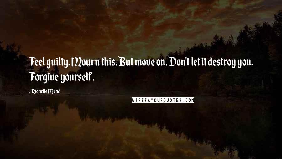 Richelle Mead Quotes: Feel guilty. Mourn this. But move on. Don't let it destroy you. Forgive yourself.