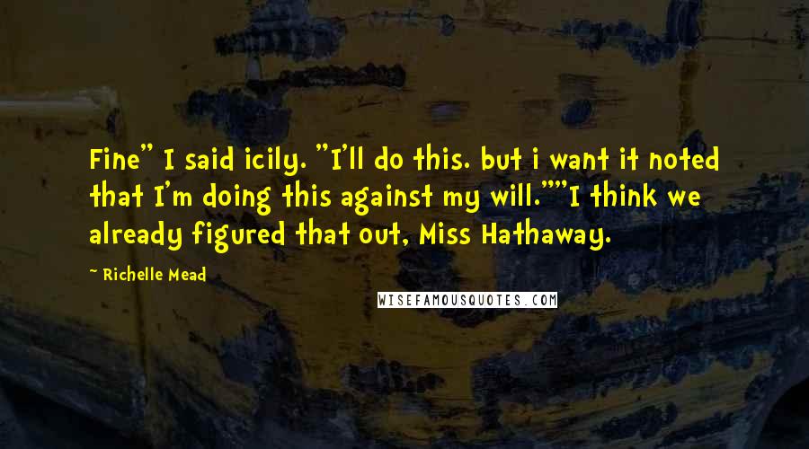 Richelle Mead Quotes: Fine" I said icily. "I'll do this. but i want it noted that I'm doing this against my will.""I think we already figured that out, Miss Hathaway.