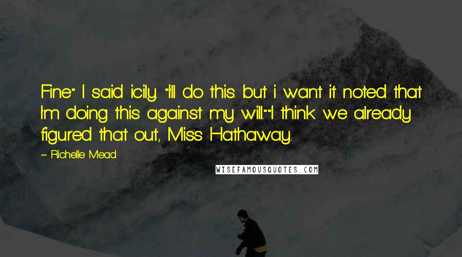 Richelle Mead Quotes: Fine" I said icily. "I'll do this. but i want it noted that I'm doing this against my will.""I think we already figured that out, Miss Hathaway.