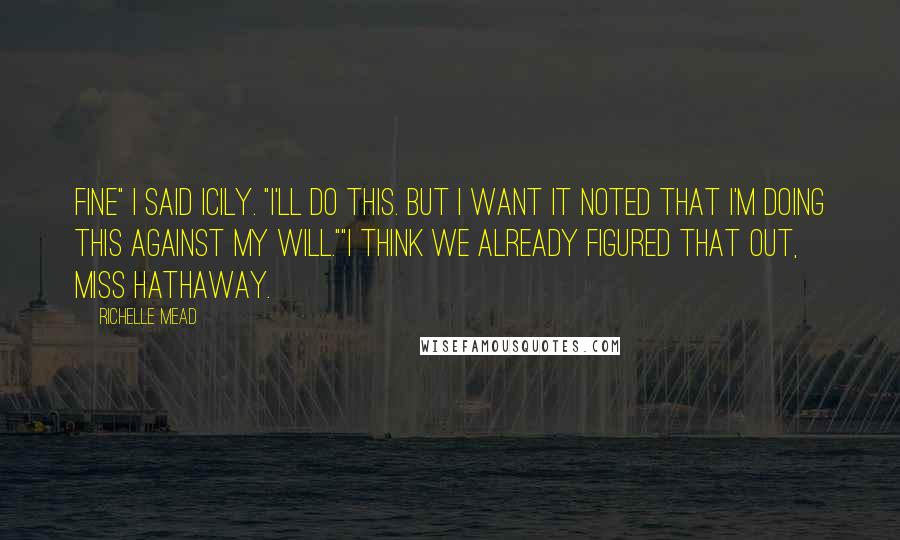 Richelle Mead Quotes: Fine" I said icily. "I'll do this. but i want it noted that I'm doing this against my will.""I think we already figured that out, Miss Hathaway.