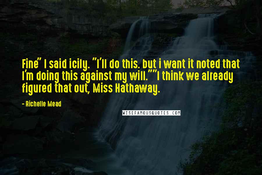 Richelle Mead Quotes: Fine" I said icily. "I'll do this. but i want it noted that I'm doing this against my will.""I think we already figured that out, Miss Hathaway.