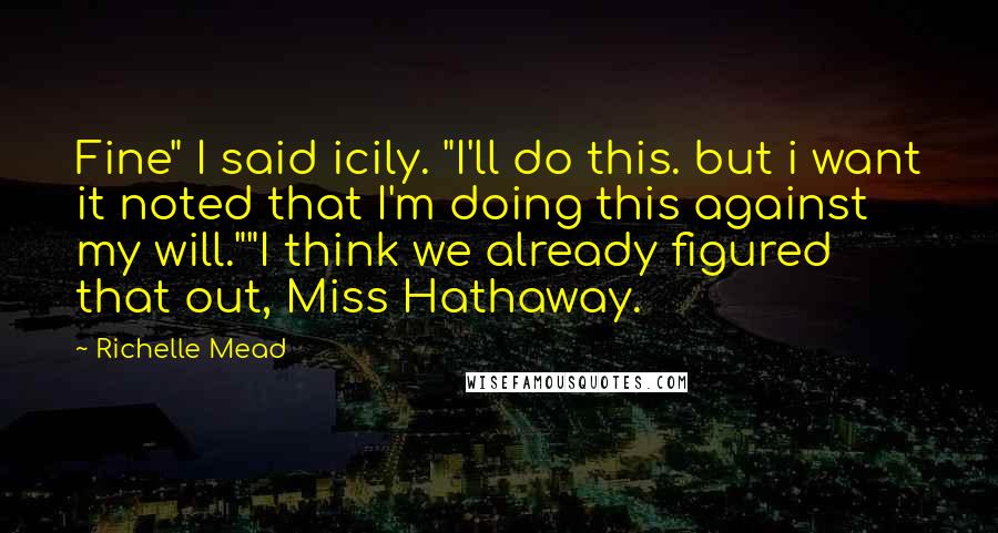 Richelle Mead Quotes: Fine" I said icily. "I'll do this. but i want it noted that I'm doing this against my will.""I think we already figured that out, Miss Hathaway.