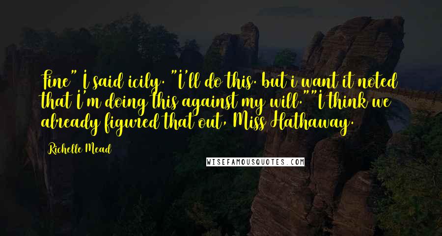 Richelle Mead Quotes: Fine" I said icily. "I'll do this. but i want it noted that I'm doing this against my will.""I think we already figured that out, Miss Hathaway.