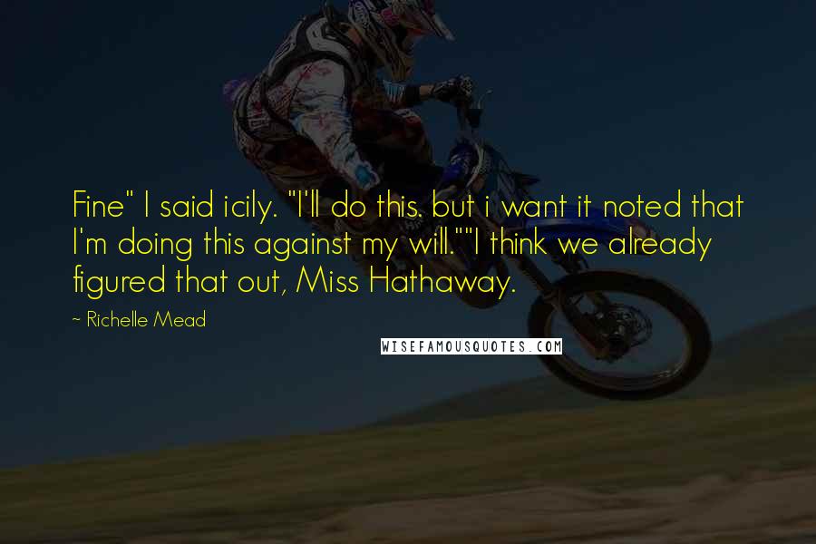 Richelle Mead Quotes: Fine" I said icily. "I'll do this. but i want it noted that I'm doing this against my will.""I think we already figured that out, Miss Hathaway.